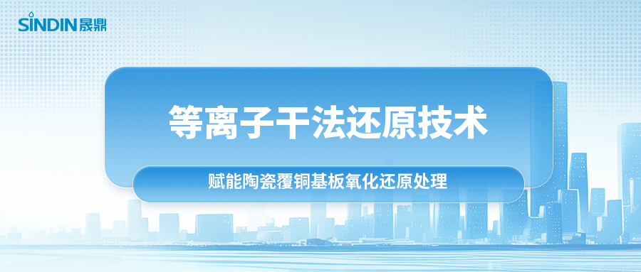 等离子干法还原技术：赋能陶瓷覆铜基板氧化还原处理